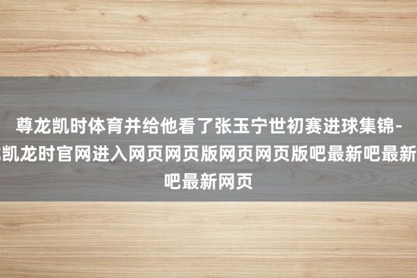 尊龙凯时体育并给他看了张玉宁世初赛进球集锦-尊龙凯龙时官网进入网页网页版网页网页版吧最新吧最新网页