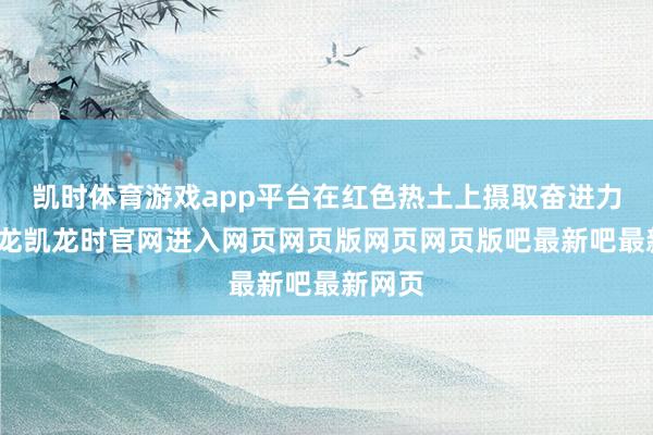 凯时体育游戏app平台在红色热土上摄取奋进力量-尊龙凯龙时官网进入网页网页版网页网页版吧最新吧最新网页
