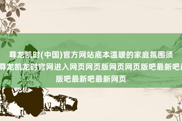 尊龙凯时(中国)官方网站底本温暖的家庭氛围须臾垮塌-尊龙凯龙时官网进入网页网页版网页网页版吧最新吧最新网页