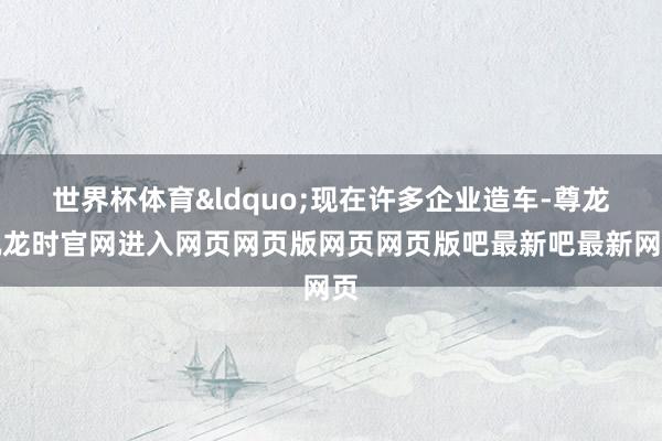 世界杯体育&ldquo;现在许多企业造车-尊龙凯龙时官网进入网页网页版网页网页版吧最新吧最新网页