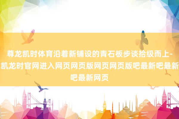 尊龙凯时体育沿着新铺设的青石板步谈拾级而上-尊龙凯龙时官网进入网页网页版网页网页版吧最新吧最新网页