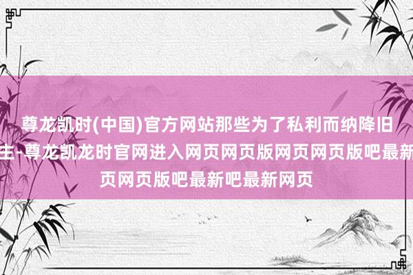 尊龙凯时(中国)官方网站那些为了私利而纳降旧主的东说念主-尊龙凯龙时官网进入网页网页版网页网页版吧最新吧最新网页