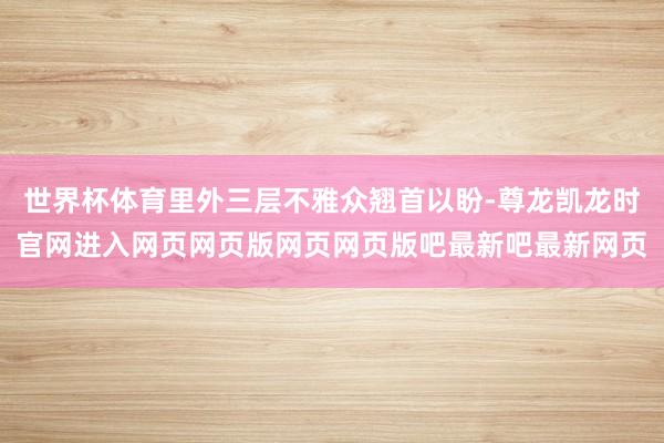 世界杯体育里外三层不雅众翘首以盼-尊龙凯龙时官网进入网页网页版网页网页版吧最新吧最新网页