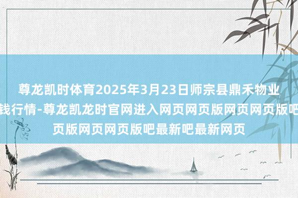 尊龙凯时体育2025年3月23日师宗县鼎禾物业行状有限公司价钱行情-尊龙凯龙时官网进入网页网页版网页网页版吧最新吧最新网页