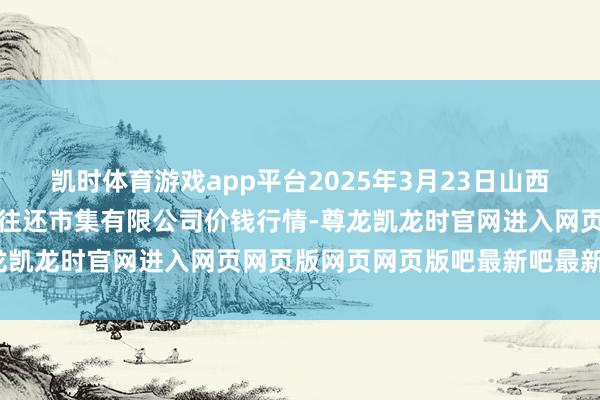 凯时体育游戏app平台2025年3月23日山西省长治市紫坊农产物轮廓往还市集有限公司价钱行情-尊龙凯龙时官网进入网页网页版网页网页版吧最新吧最新网页