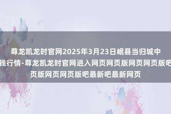 尊龙凯龙时官网2025年3月23日岷县当归城中药材来去阛阓价钱行情-尊龙凯龙时官网进入网页网页版网页网页版吧最新吧最新网页
