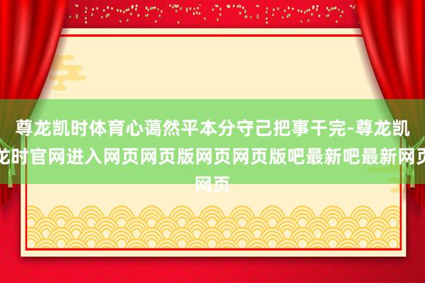 尊龙凯时体育心蔼然平本分守己把事干完-尊龙凯龙时官网进入网页网页版网页网页版吧最新吧最新网页
