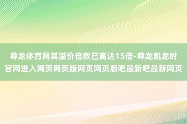 尊龙体育网其溢价倍数已高达15倍-尊龙凯龙时官网进入网页网页版网页网页版吧最新吧最新网页