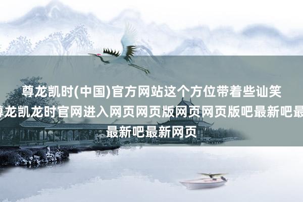 尊龙凯时(中国)官方网站　　这个方位带着些讪笑意味-尊龙凯龙时官网进入网页网页版网页网页版吧最新吧最新网页