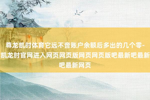 尊龙凯时体育它远不啻账户余额后多出的几个零-尊龙凯龙时官网进入网页网页版网页网页版吧最新吧最新网页