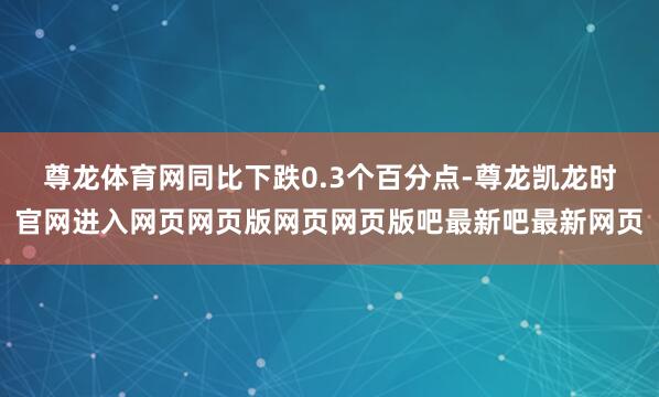 尊龙体育网同比下跌0.3个百分点-尊龙凯龙时官网进入网页网页版网页网页版吧最新吧最新网页