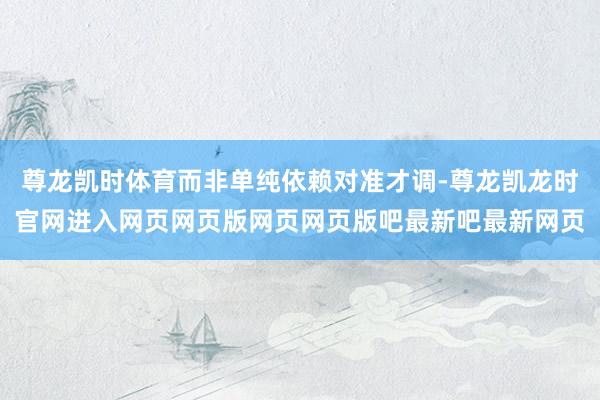 尊龙凯时体育而非单纯依赖对准才调-尊龙凯龙时官网进入网页网页版网页网页版吧最新吧最新网页