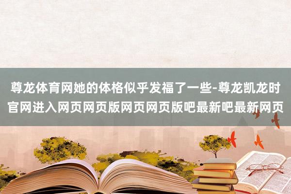 尊龙体育网她的体格似乎发福了一些-尊龙凯龙时官网进入网页网页版网页网页版吧最新吧最新网页