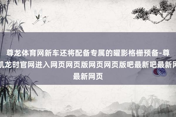 尊龙体育网新车还将配备专属的曜影格栅预备-尊龙凯龙时官网进入网页网页版网页网页版吧最新吧最新网页