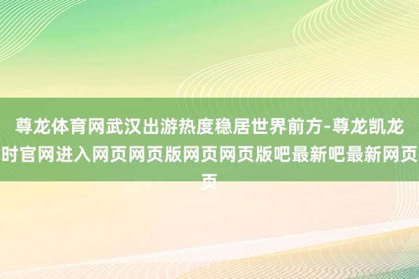 尊龙体育网武汉出游热度稳居世界前方-尊龙凯龙时官网进入网页网页版网页网页版吧最新吧最新网页
