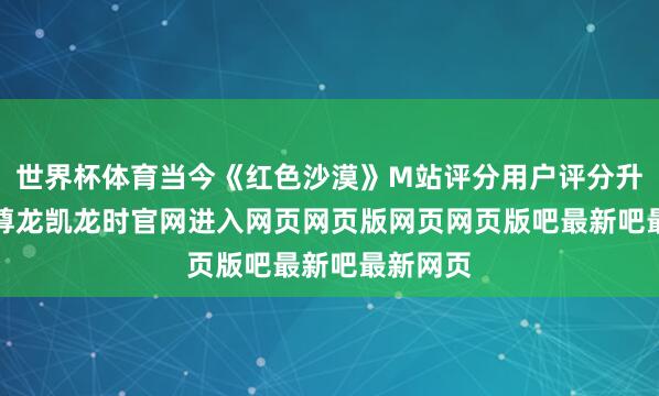 世界杯体育当今《红色沙漠》M站评分用户评分升至8.5-尊龙凯龙时官网进入网页网页版网页网页版吧最新吧最新网页