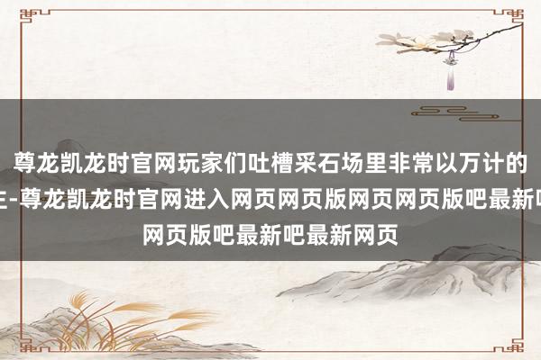 尊龙凯龙时官网玩家们吐槽采石场里非常以万计的敌东说念主-尊龙凯龙时官网进入网页网页版网页网页版吧最新吧最新网页
