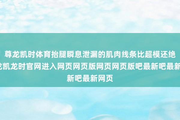 尊龙凯时体育抬腿瞬息泄漏的肌肉线条比超模还绝-尊龙凯龙时官网进入网页网页版网页网页版吧最新吧最新网页
