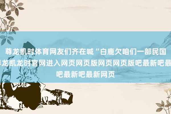 尊龙凯时体育网友们齐在喊“白鹿欠咱们一部民国剧”-尊龙凯龙时官网进入网页网页版网页网页版吧最新吧最新网页