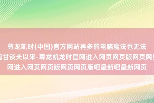 尊龙凯时(中国)官方网站再多的电脑魔法也无法抹去自他前次上演灰袍甘谈夫以来-尊龙凯龙时官网进入网页网页版网页网页版吧最新吧最新网页