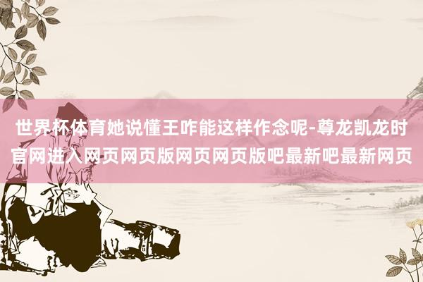 世界杯体育她说懂王咋能这样作念呢-尊龙凯龙时官网进入网页网页版网页网页版吧最新吧最新网页