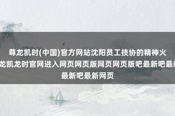 尊龙凯时(中国)官方网站沈阳员工技协的精神火把-尊龙凯龙时官网进入网页网页版网页网页版吧最新吧最新网页