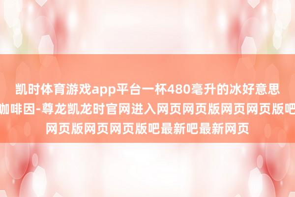 凯时体育游戏app平台一杯480毫升的冰好意思式约含227毫克咖啡因-尊龙凯龙时官网进入网页网页版网页网页版吧最新吧最新网页