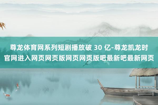 尊龙体育网系列短剧播放破 30 亿-尊龙凯龙时官网进入网页网页版网页网页版吧最新吧最新网页