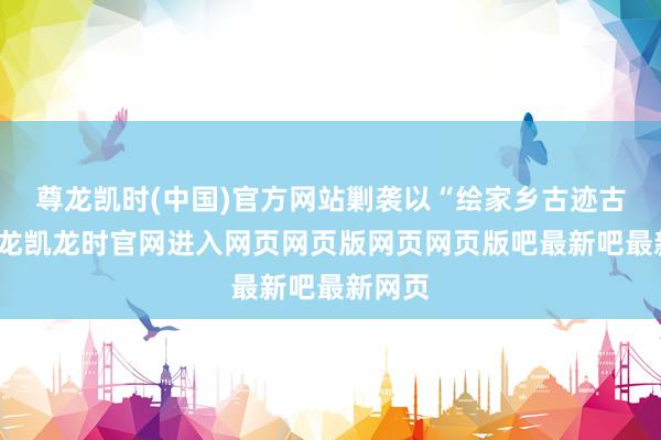 尊龙凯时(中国)官方网站剿袭以“绘家乡古迹古建-尊龙凯龙时官网进入网页网页版网页网页版吧最新吧最新网页
