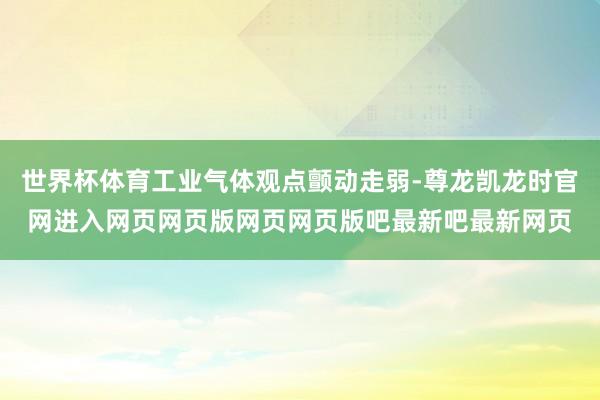 世界杯体育工业气体观点颤动走弱-尊龙凯龙时官网进入网页网页版网页网页版吧最新吧最新网页