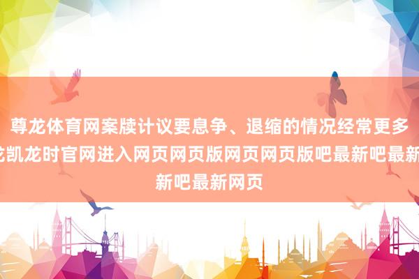 尊龙体育网案牍计议要息争、退缩的情况经常更多-尊龙凯龙时官网进入网页网页版网页网页版吧最新吧最新网页