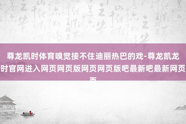 尊龙凯时体育嗅觉接不住迪丽热巴的戏-尊龙凯龙时官网进入网页网页版网页网页版吧最新吧最新网页