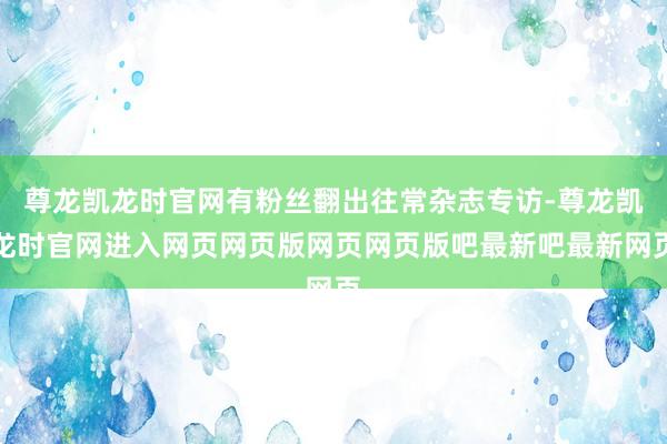 尊龙凯龙时官网有粉丝翻出往常杂志专访-尊龙凯龙时官网进入网页网页版网页网页版吧最新吧最新网页