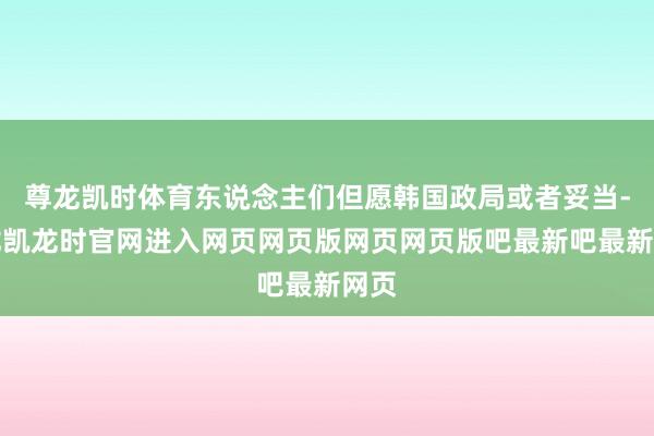 尊龙凯时体育东说念主们但愿韩国政局或者妥当-尊龙凯龙时官网进入网页网页版网页网页版吧最新吧最新网页