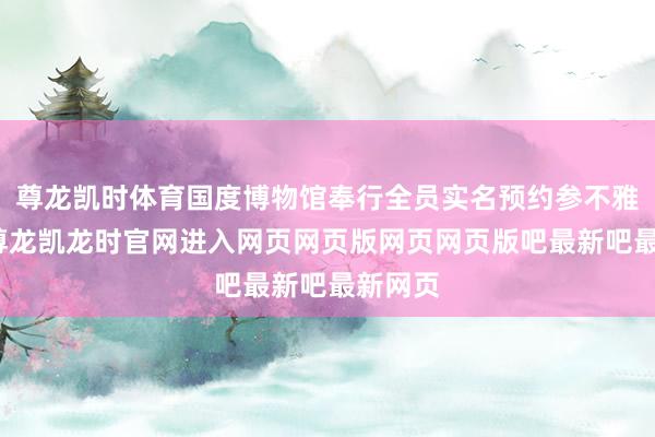 尊龙凯时体育国度博物馆奉行全员实名预约参不雅机制-尊龙凯龙时官网进入网页网页版网页网页版吧最新吧最新网页