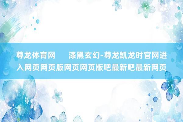 尊龙体育网      漆黑玄幻-尊龙凯龙时官网进入网页网页版网页网页版吧最新吧最新网页