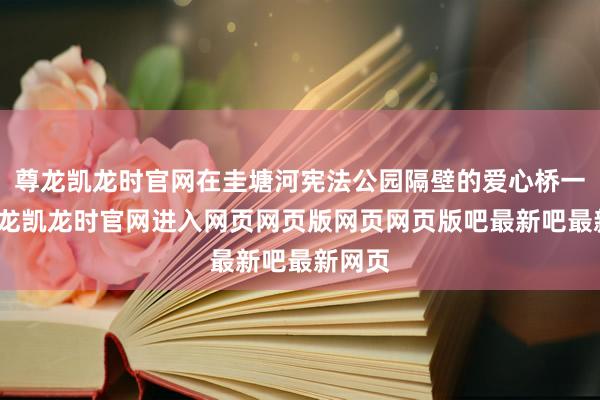 尊龙凯龙时官网在圭塘河宪法公园隔壁的爱心桥一侧-尊龙凯龙时官网进入网页网页版网页网页版吧最新吧最新网页