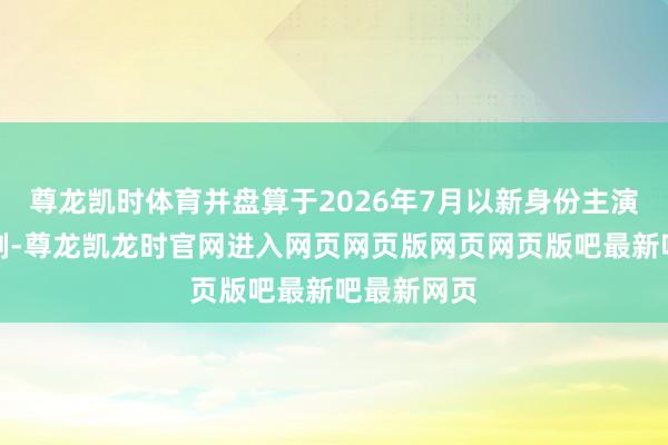 尊龙凯时体育并盘算于2026年7月以新身份主演富士台新剧-尊龙凯龙时官网进入网页网页版网页网页版吧最新吧最新网页