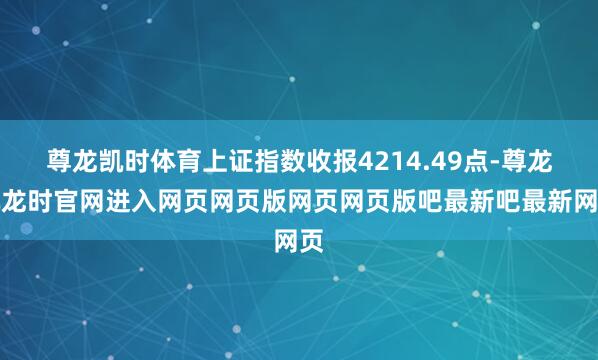 尊龙凯时体育上证指数收报4214.49点-尊龙凯龙时官网进入网页网页版网页网页版吧最新吧最新网页