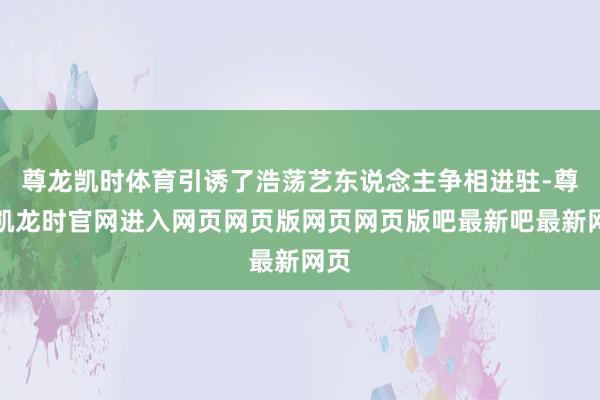 尊龙凯时体育引诱了浩荡艺东说念主争相进驻-尊龙凯龙时官网进入网页网页版网页网页版吧最新吧最新网页