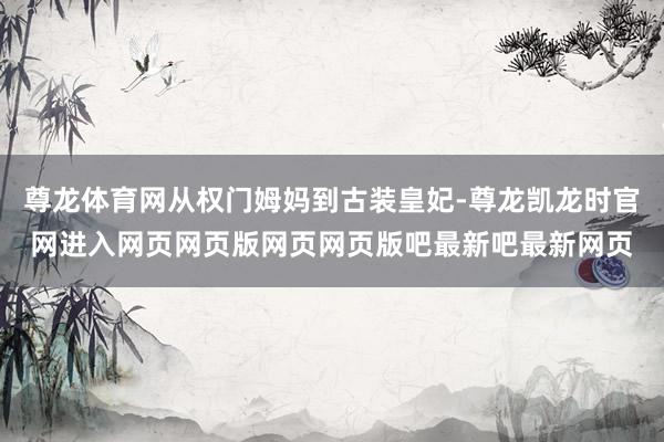 尊龙体育网从权门姆妈到古装皇妃-尊龙凯龙时官网进入网页网页版网页网页版吧最新吧最新网页
