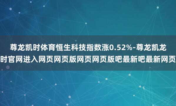 尊龙凯时体育恒生科技指数涨0.52%-尊龙凯龙时官网进入网页网页版网页网页版吧最新吧最新网页