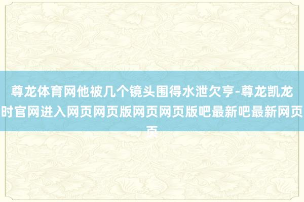 尊龙体育网他被几个镜头围得水泄欠亨-尊龙凯龙时官网进入网页网页版网页网页版吧最新吧最新网页