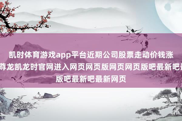 凯时体育游戏app平台近期公司股票走动价钱涨幅较大-尊龙凯龙时官网进入网页网页版网页网页版吧最新吧最新网页