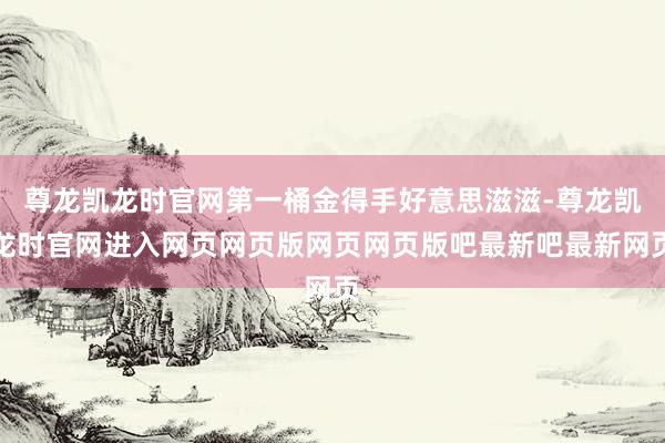 尊龙凯龙时官网第一桶金得手好意思滋滋-尊龙凯龙时官网进入网页网页版网页网页版吧最新吧最新网页