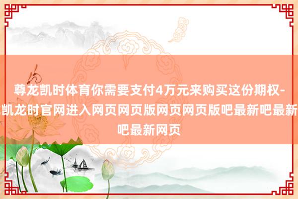 尊龙凯时体育你需要支付4万元来购买这份期权-尊龙凯龙时官网进入网页网页版网页网页版吧最新吧最新网页
