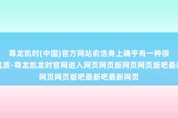 尊龙凯时(中国)官方网站俞浩身上确乎有一种很强的反巨擘气质-尊龙凯龙时官网进入网页网页版网页网页版吧最新吧最新网页