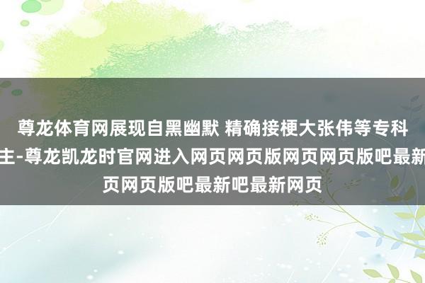 尊龙体育网展现自黑幽默 精确接梗大张伟等专科笑剧东说念主-尊龙凯龙时官网进入网页网页版网页网页版吧最新吧最新网页