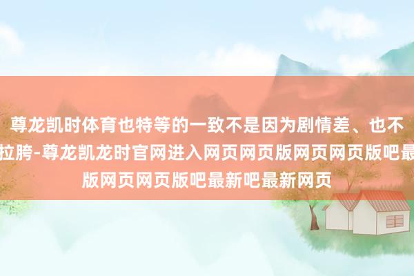 尊龙凯时体育也特等的一致不是因为剧情差、也不是因为服化谈拉胯-尊龙凯龙时官网进入网页网页版网页网页版吧最新吧最新网页