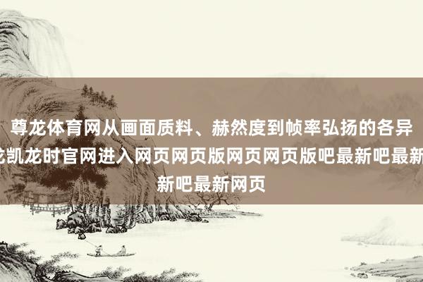 尊龙体育网从画面质料、赫然度到帧率弘扬的各异-尊龙凯龙时官网进入网页网页版网页网页版吧最新吧最新网页